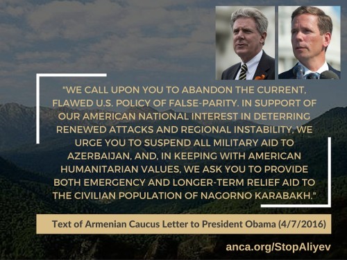 Congressional Armenian Caucus to Obama: "WE CALL UPON YOU TO ABANDON THE CURRENT, FLAWED U.S. POLICY OF FALSE-PARITY. IN SUPPORT OF OUR AMERICAN NATIONAL INTEREST IN DETERRING RENEWED ATTACKS AND REGIONAL INSTABILITY, WE URGE YOU TO SUSPEND ALL MILITARY AID TO AZERBAIJAN, AND, IN KEEPING WITH AMERICAN HUMANITARIAN VALUES, WE ASK YOU TO PROVIDE BOTH EMERGENCY AND LONGER-TERM RELIEF AID TO THE CIVILIAN POPULATION OF NAGORNO KARABAKH."