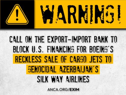 The ANCA has launched a nationwide campaign – anca.org/exim – to block the EXIM Bank financing of $100+ million to guarantee Boeing’s sale of cargo planes to genocidal Azerbaijan’s Silk Ways Airlines.