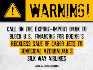 The ANCA has launched a nationwide campaign – anca.org/exim – to block the EXIM Bank financing of $100+ million to guarantee Boeing’s sale of cargo planes to genocidal Azerbaijan’s Silk Ways Airlines.